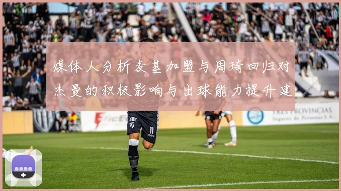 媒体人分析麦基加盟与周琦回归对杰曼的积极影响与出球能力提升建议