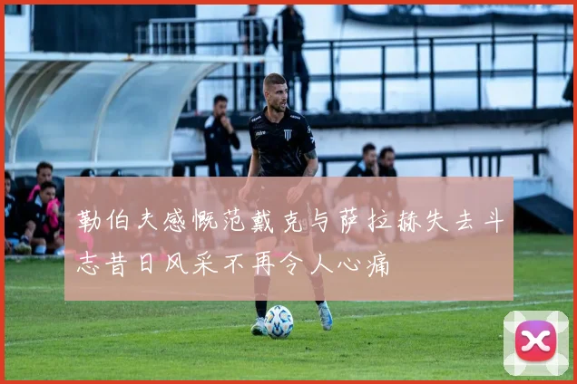 勒伯夫感慨范戴克与萨拉赫失去斗志昔日风采不再令人心痛