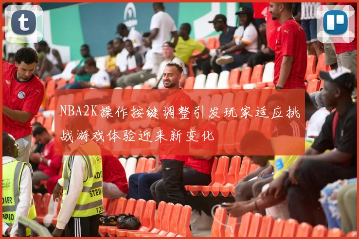 NBA2K操作按键调整引发玩家适应挑战游戏体验迎来新变化