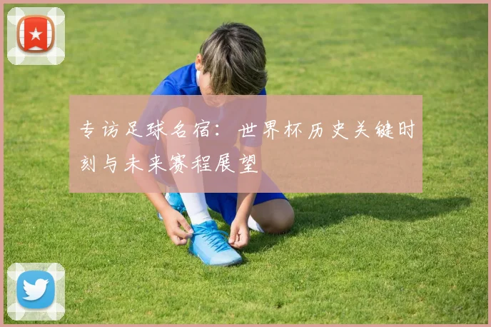 专访足球名宿：世界杯历史关键时刻与未来赛程展望