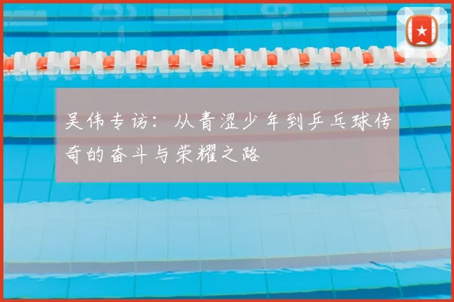 吴伟专访：从青涩少年到乒乓球传奇的奋斗与荣耀之路