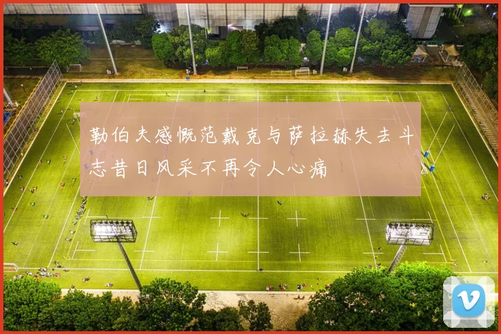 勒伯夫感慨范戴克与萨拉赫失去斗志昔日风采不再令人心痛