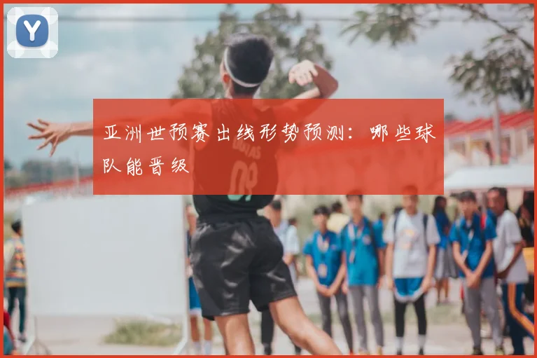 亚洲世预赛出线形势预测：哪些球队能晋级