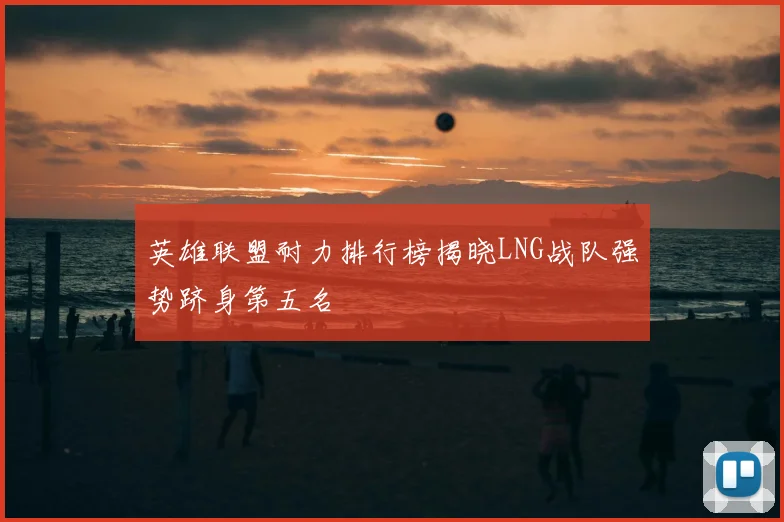 英雄联盟耐力排行榜揭晓LNG战队强势跻身第五名