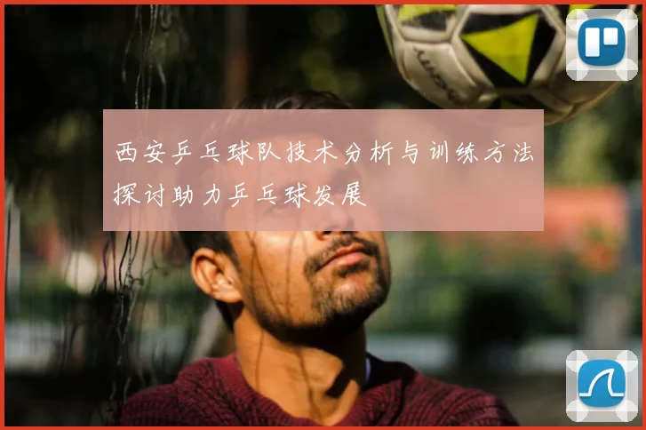 西安乒乓球队技术分析与训练方法探讨助力乒乓球发展