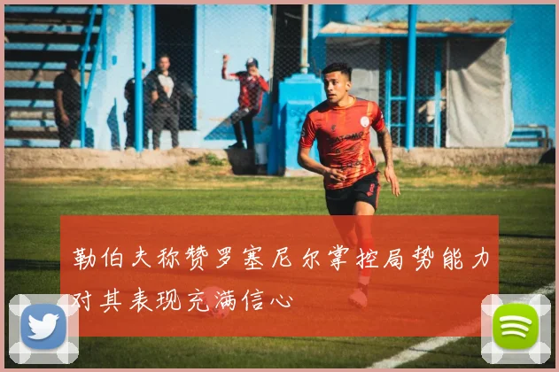 勒伯夫称赞罗塞尼尔掌控局势能力对其表现充满信心