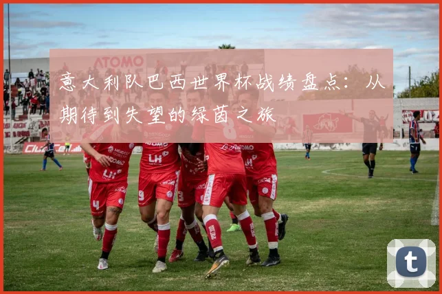 意大利队巴西世界杯战绩盘点：从期待到失望的绿茵之旅
