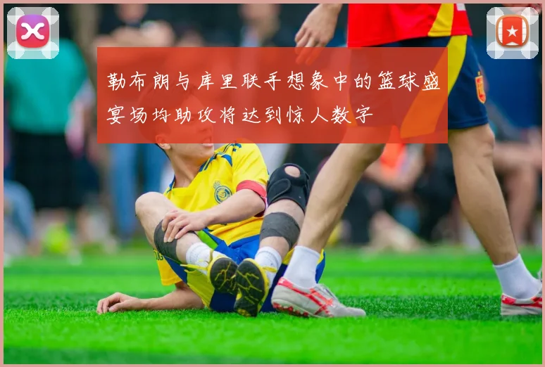 勒布朗与库里联手想象中的篮球盛宴场均助攻将达到惊人数字