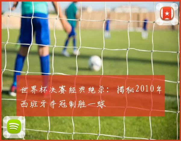 世界杯决赛经典绝杀：揭秘2010年西班牙夺冠制胜一球