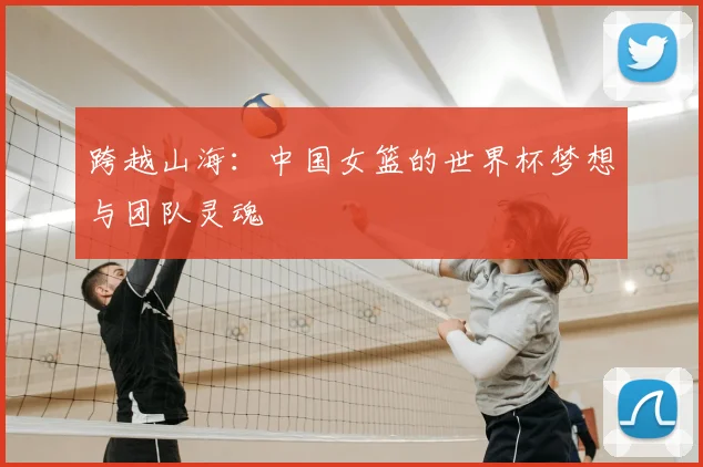 跨越山海：中国女篮的世界杯梦想与团队灵魂