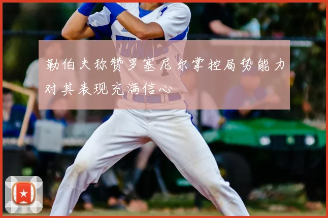 勒伯夫称赞罗塞尼尔掌控局势能力对其表现充满信心