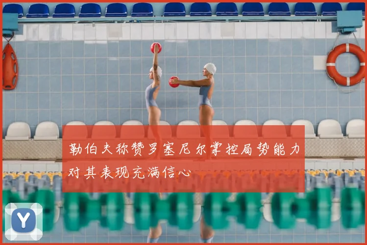 勒伯夫称赞罗塞尼尔掌控局势能力对其表现充满信心