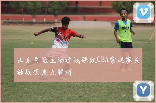 山东男篮主场迎战强敌CBA常规赛关键战役看点解析