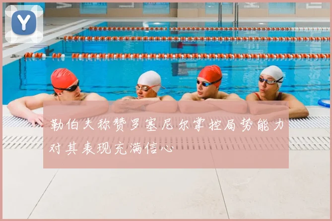 勒伯夫称赞罗塞尼尔掌控局势能力对其表现充满信心