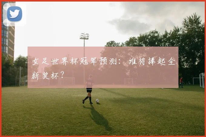 女足世界杯冠军预测:谁将捧起全新奖杯?