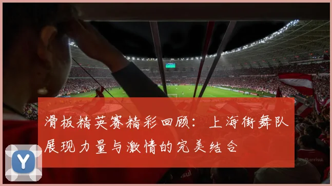 滑板精英赛精彩回顾:上海街舞队展现力量与激情的完美结合