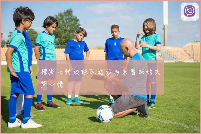穆斯卡特谈球队进步与未晋级的失望心情