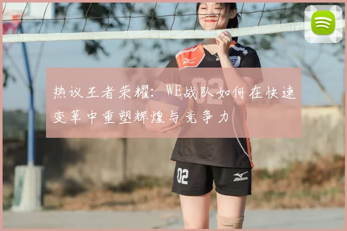 热议王者荣耀:WE战队如何在快速变革中重塑辉煌与竞争力