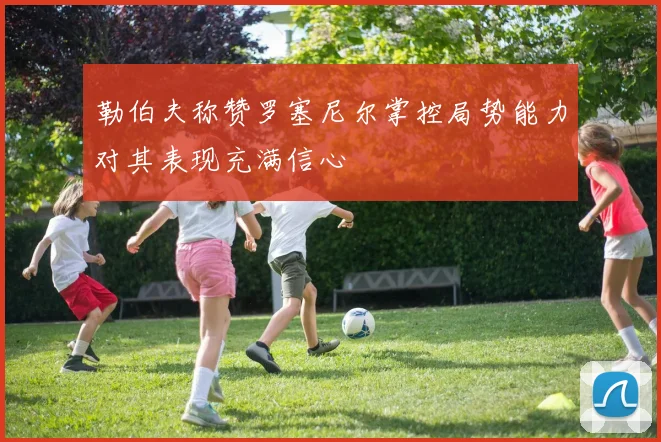 勒伯夫称赞罗塞尼尔掌控局势能力对其表现充满信心