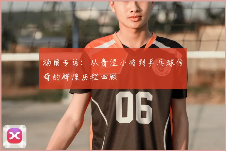 杨丽专访:从青涩小将到乒乓球传奇的辉煌历程回顾