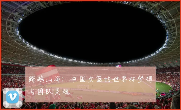 跨越山海：中国女篮的世界杯梦想与团队灵魂
