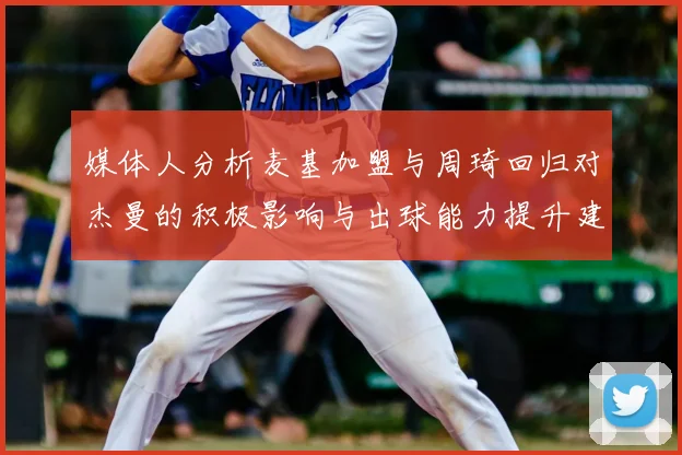 媒体人分析麦基加盟与周琦回归对杰曼的积极影响与出球能力提升建议