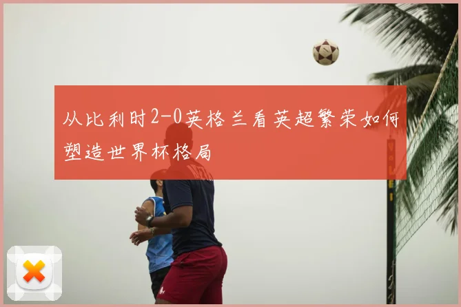 从比利时2-0英格兰看英超繁荣如何塑造世界杯格局