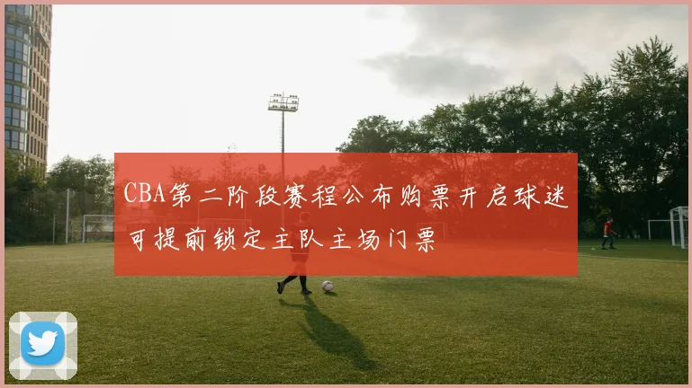 CBA第二阶段赛程公布购票开启球迷可提前锁定主队主场门票