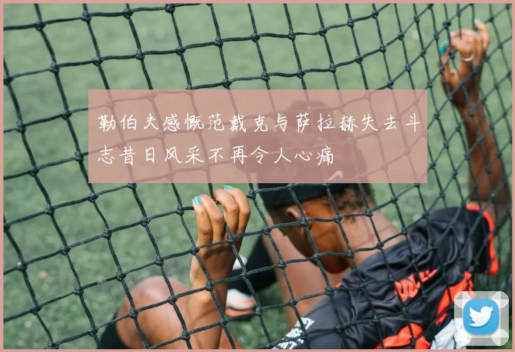 勒伯夫感慨范戴克与萨拉赫失去斗志昔日风采不再令人心痛