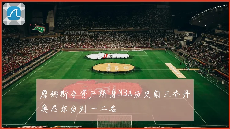詹姆斯净资产跻身NBA历史前三乔丹奥尼尔分列一二名