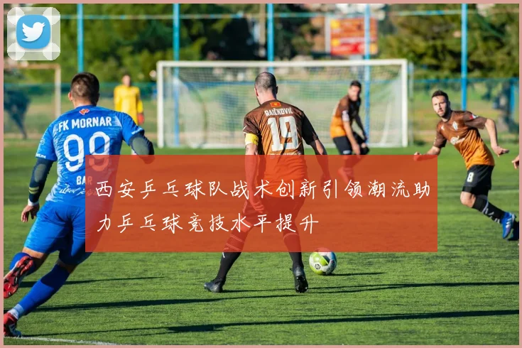 西安乒乓球队战术创新引领潮流助力乒乓球竞技水平提升