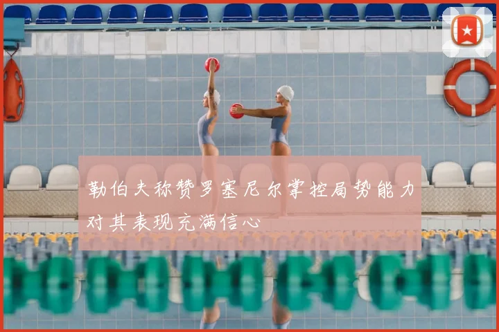 勒伯夫称赞罗塞尼尔掌控局势能力对其表现充满信心