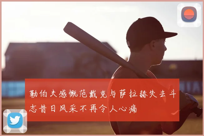 勒伯夫感慨范戴克与萨拉赫失去斗志昔日风采不再令人心痛