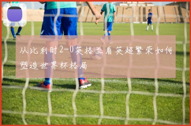 从比利时2-0英格兰看英超繁荣如何塑造世界杯格局