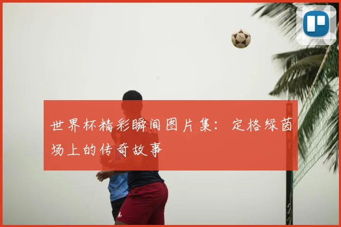 世界杯精彩瞬间图片集：定格绿茵场上的传奇故事