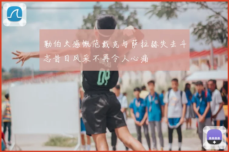 勒伯夫感慨范戴克与萨拉赫失去斗志昔日风采不再令人心痛