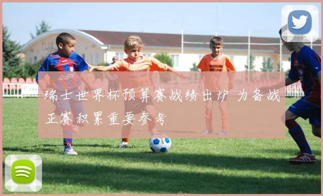 瑞士世界杯预算赛战绩出炉 为备战正赛积累重要参考