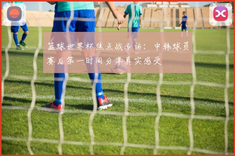 篮球世界杯焦点战专访：中韩球员赛后第一时间分享真实感受