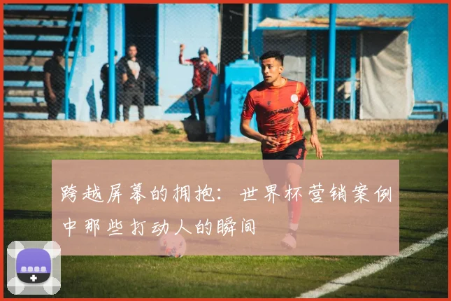 跨越屏幕的拥抱：世界杯营销案例中那些打动人的瞬间