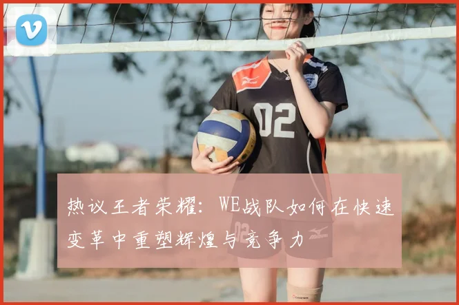 热议王者荣耀:WE战队如何在快速变革中重塑辉煌与竞争力