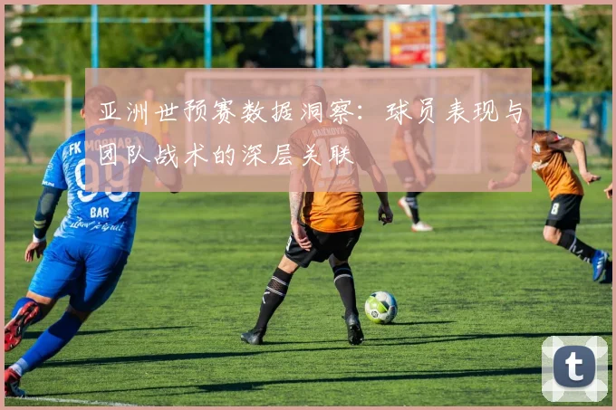 亚洲世预赛数据洞察：球员表现与团队战术的深层关联