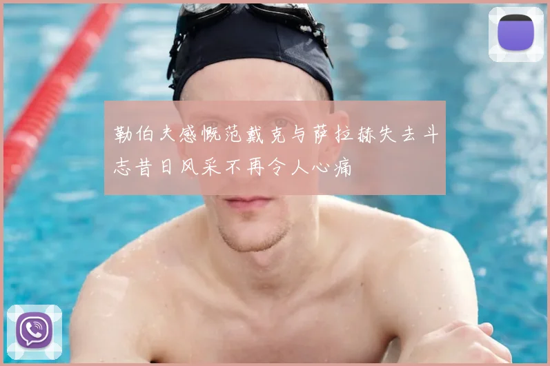 勒伯夫感慨范戴克与萨拉赫失去斗志昔日风采不再令人心痛