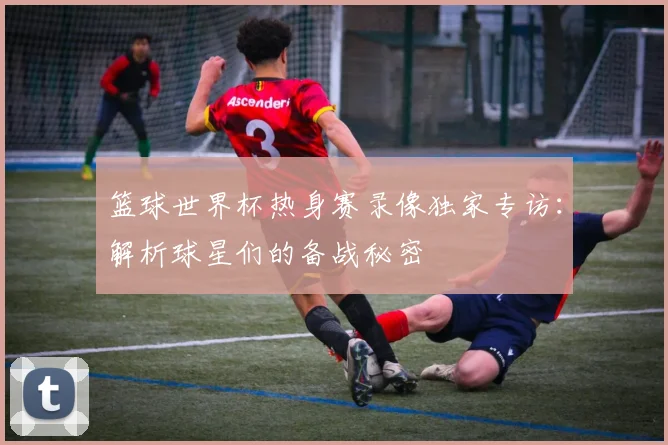 篮球世界杯热身赛录像独家专访：解析球星们的备战秘密