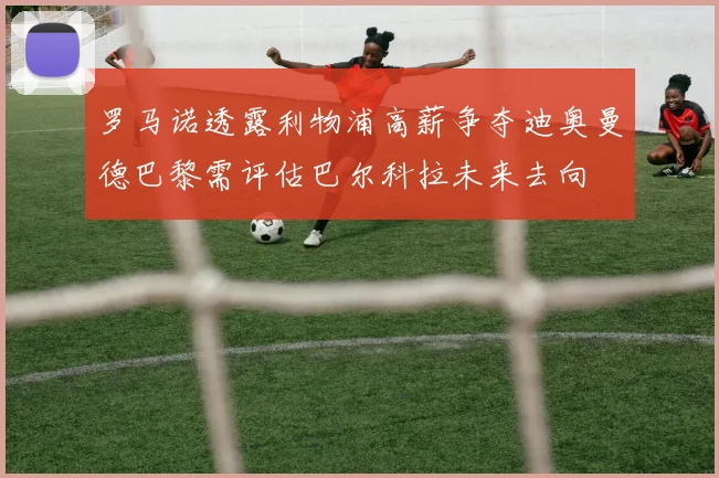 罗马诺透露利物浦高薪争夺迪奥曼德巴黎需评估巴尔科拉未来去向