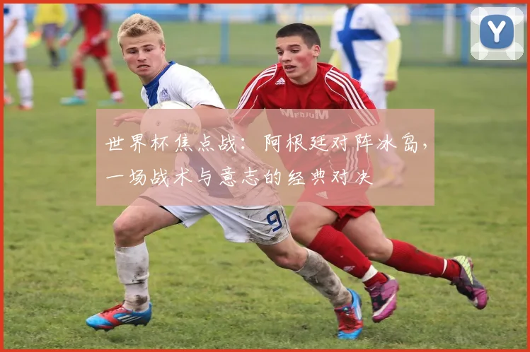 世界杯焦点战:阿根廷对阵冰岛,一场战术与意志的经典对决