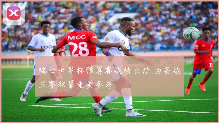 瑞士世界杯预算赛战绩出炉 为备战正赛积累重要参考
