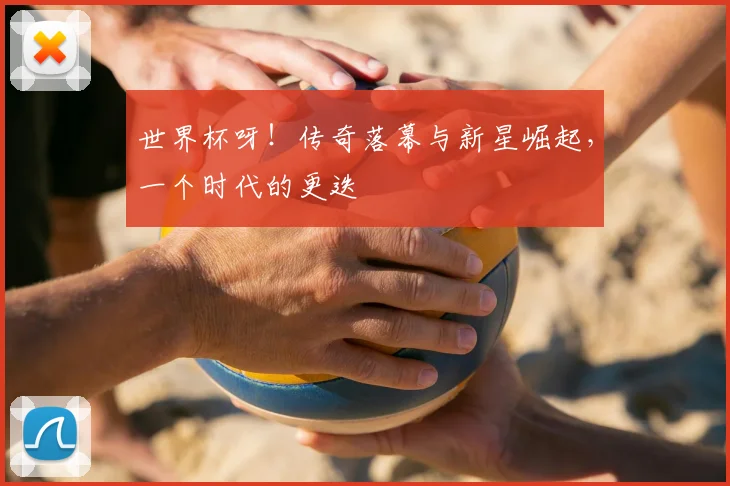 世界杯呀！传奇落幕与新星崛起，一个时代的更迭