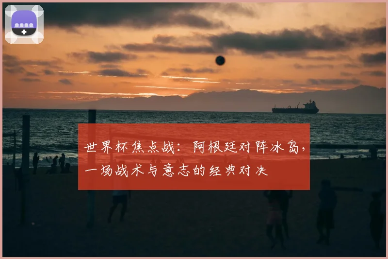 世界杯焦点战:阿根廷对阵冰岛,一场战术与意志的经典对决