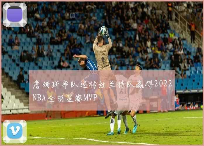 詹姆斯率队逆转杜兰特队赢得2022NBA全明星赛MVP