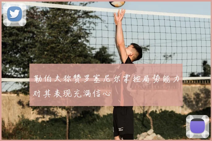勒伯夫称赞罗塞尼尔掌控局势能力对其表现充满信心